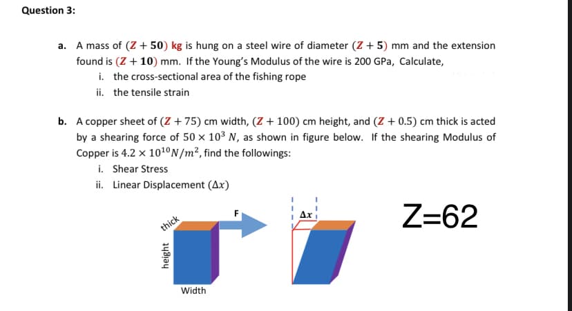 Question 3:
a. A mass of (Z + 50) kg is hung on a steel wire of diameter (Z + 5) mm and the extension
found is (Z + 10) mm. If the Young's Modulus of the wire is 200 GPa, Calculate,
i. the cross-sectional area of the fishing rope
ii. the tensile strain
b. A copper sheet of (Z + 75) cm width, (Z + 100) cm height, and (Z + 0.5) cm thick is acted
by a shearing force of 50 × 10³ N, as shown in figure below. If the shearing Modulus of
Copper is 4.2 x 101°N/m², find the followings:
i. Shear Stress
ii. Linear Displacement (Ax)
Z=62
F
Ax
thick
Width
height
