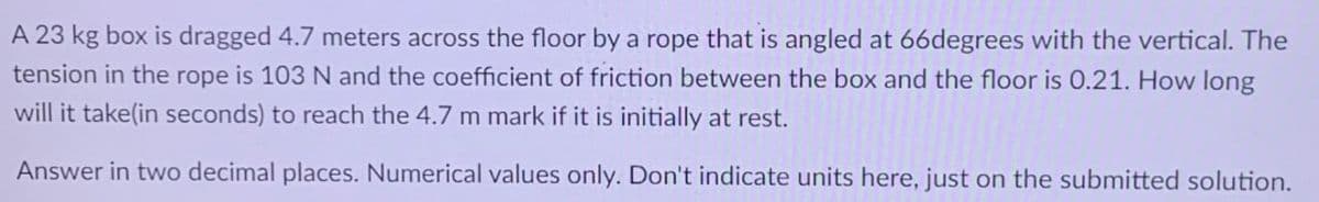A 23 kg box is dragged 4.7 meters across the floor by a rope that is angled at 66degrees with the vertical. The
tension in the rope is 103 N and the coefficient of friction between the box and the floor is 0.21. How long
will it take(in seconds) to reach the 4.7 m mark if it is initially at rest.
Answer in two decimal places. Numerical values only. Don't indicate units here, just on the submitted solution.