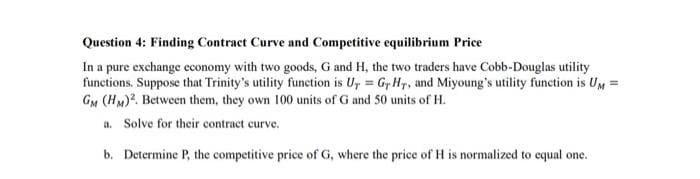 Question 4: Finding Contract Curve and Competitive equilibrium Price
In a pure exchange economy with two goods, G and H, the two traders have Cobb-Douglas utility
functions. Suppose that Trinity's utility function is Ur = Gr Hr, and Miyoung's utility function is UM =
GM (HM)². Between them, they own 100 units of G and 50 units of H.
a. Solve for their contract curve.
b. Determine P, the competitive price of G, where the price of H is normalized to equal one.