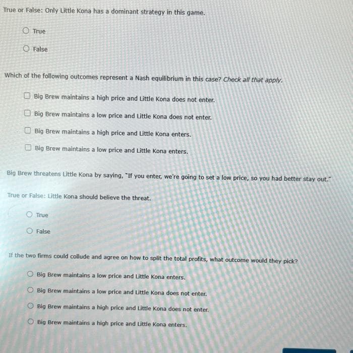 True or False: Only Little Kona has a dominant strategy in this game.
O True
O False
Which of the following outcomes represent a Nash equilibrium in this case? Check all that apply.
Big Brew maintains a high price and Little Kona does not enter.
Big Brew maintains a low price and Little Kona does not enter.
Big Brew maintains a high price and Little Kona enters.
Big Brew maintains a low price and Little Kona enters.
Big Brew threatens Little Kona by saying, "If you enter, we're going to set a low price, so you had better stay out."
True or False: Little Kona should believe the threat.
O True
O False
If the two firms could collude and agree on how to split the total profits, what outcome would they pick?
Big Brew maintains a low price and Little Kona enters.
Big Brew maintains a low price and Little Kona does not enter.
Big Brew maintains a high price and Little Kona does not enter.
Big Brew maintains a high price and Little Kona enters.
O