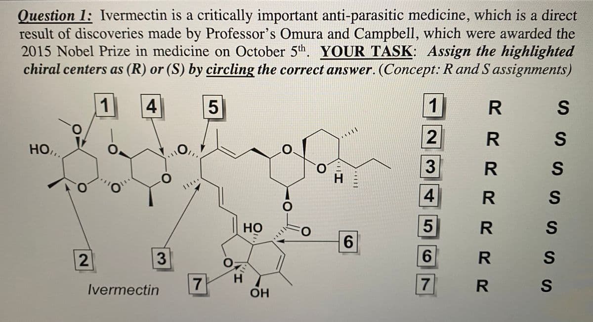 Question 1: Ivermectin is a critically important anti-parasitic medicine, which is a direct
result of discoveries made by Professor's Omura and Campbell, which were awarded the
2015 Nobel Prize in medicine on October 5th. YOUR TASK: Assign the highlighted
chiral centers as (R) or (S) by circling the correct answer. (Concept: R and S assignments)
1
4
5
HO,,
ů
2
O
On1
3
Ivermectin
7
HO
H
OH
O
H
||||
6
1
234
5
6
7
YRRRRRR
es sis es sis es
R S