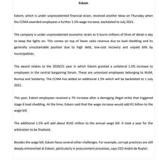 Eskom
Eskom, which is under unprecedented financial strain, received another blow on Thursday when
the CCMA awarded employees a further 1.5% wage increase, backdated to July 2021.
The company is under unprecedented economic strain as it burns millions of litres of diesel a day
to keep the lights on. This comes on top of lower sales revenue due to load shedding and its
generally unsustainable position due to high debt, low-cost recovery and unpaid bills by
municipalities.
The award relates to the 2020/21 year in which Eskom granted a unilateral 1.5% increase to
employees in the central bargaining forum. These are unionised employees belonging to NUM,
Numsa and Solidarity. The CCMA has added an additional 1.5% which will be backdated to 1 July
2021.
This year, Eskom employees received a 7% increase after a damaging illegal strike that triggered
stage 6 load shedding. At the time, Eskom said that the wage increase would add R1 billion to the
wage bill.
The additional 1.5% will add about R142 million to the annual wage bill. It took a year for the
arbitration to be finalised.
Besides the wage bill, Eskom faces several other challenges. For example, corrupt practices are still
deeply entrenched at Eskom, particularly in procurement processes, says CEO André de Ruyter.