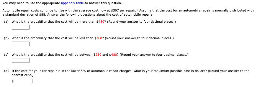 You may need to use the appropriate appendix table to answer this question.
Automobile repair costs continue to rise with the average cost now at $367 per repair.t Assume that the cost for an automobile repair is normally distributed with
a standard deviation of $88. Answer the following questions about the cost of automobile repairs.
(a) What is the probability that the cost will be more than $480? (Round your answer to four decimal places.)
(b) What is the probability that the cost will be less than $260? (Round your answer to four decimal places.)
(c) What is the probability that the cost will be between $260 and $480? (Round your answer to four decimal places.)
(d) If the cost for your car repair is in the lower 5% of automobile repair charges, what is your maximum possible cost in dollars? (Round your answer to the
nearest cent.)
%24
