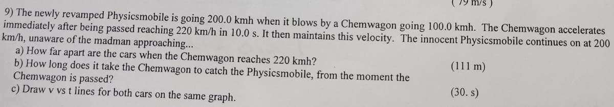 79 m/s)
9) The newly revamped Physicsmobile is going 200.0 kmh when it blows by a Chemwagon going 100.0 kmh. The Chemwagon accelerates
immediately after being passed reaching 220 km/h in 10.0 s. It then maintains this velocity. The innocent Physicsmobile continues on at 200
km/h, unaware of the madman approaching...
a) How far apart are the cars when the Chemwagon reaches 220 kmh?
(111 m)
b) How long does it take the Chemwagon to catch the Physicsmobile, from the moment the
Chemwagon is passed?
(30. s)
c) Draw v vs t lines for both cars on the same graph.