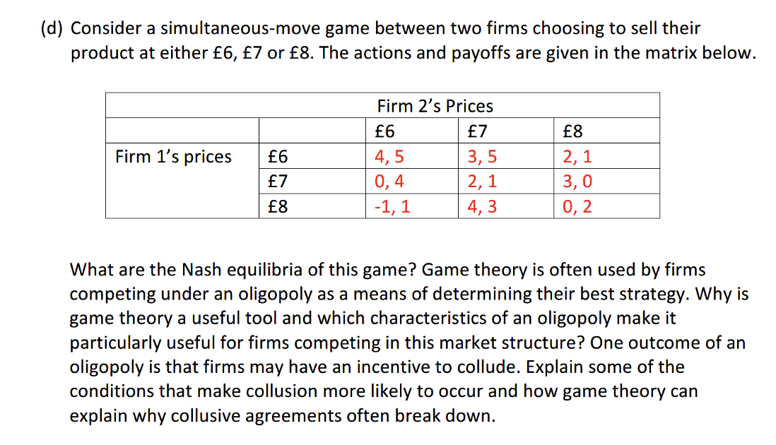 (d) Consider a simultaneous-move game between two firms choosing to sell their
product at either £6, £7 or £8. The actions and payoffs are given in the matrix below.
Firm 2's Prices
£6
£7
£8
Firm 1's prices
£6
4, 5
3, 5
2, 1
£7
0,4
2, 1
3,0
£8
-1, 1
4, 3
0, 2
What are the Nash equilibria of this game? Game theory is often used by firms
competing under an oligopoly as a means of determining their best strategy. Why is
game theory a useful tool and which characteristics of an oligopoly make it
particularly useful for firms competing in this market structure? One outcome of an
oligopoly is that firms may have an incentive to collude. Explain some of the
conditions that make collusion more likely to occur and how game theory can
explain why collusive agreements often break down.
