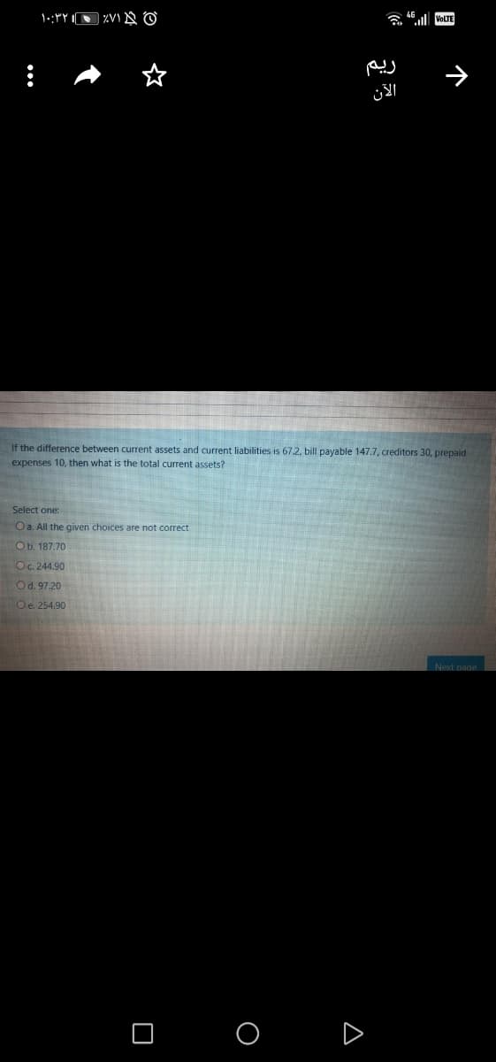 VOLTE
If the difference between current assets and current liabilities is 67.2, bill payable 147.7, creditors 30, prepaid
expenses 10, then what is the total current assets?
Select one:
Oa. All the given choices are not correct
Ob. 187.70
Oc. 244.90
Od. 97.20
Oe. 254,90
Next page
O O D
个
