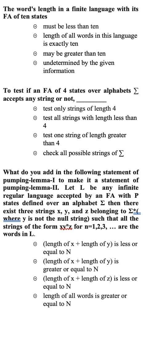 The word's length in a finite language with its
FA of ten states
O
must be less than ten
length of all words in this language
is exactly ten
may be greater than ten
undetermined by the given
information
To test if an FA of 4 states over alphabets
accepts any string or not,
O
O
test only strings of length 4
test all strings with length less than
4
test one string of length greater
than 4
check all possible strings of Σ
What do you add in the following statement of
pumping-lemma-I to make it a statement of
pumping-lemma-II. Let L be any infinite
regular language accepted by an FA with P
states defined over an alphabet Σ then there
exist three strings x, y, and z belonging to Σ*(
where y is not the null string) such that all the
strings of the form xyz for n=1,2,3, ... are the
words in L.
(length of x + length of y) is less or
equal to N
Ⓒ (length of x + length of y) is
greater or equal to N
(length of x + length of z) is less or
equal to N
length of all words is greater or
equal to N