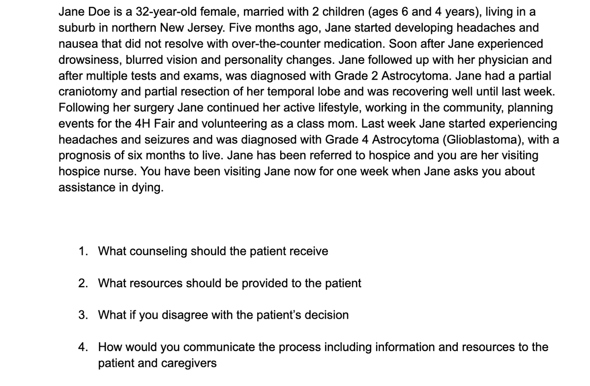 Jane Doe is a 32-year-old female, married with 2 children (ages 6 and 4 years), living in a
suburb in northern New Jersey. Five months ago, Jane started developing headaches and
nausea that did not resolve with over-the-counter medication. Soon after Jane experienced
drowsiness, blurred vision and personality changes. Jane followed up with her physician and
after multiple tests and exams, was diagnosed with Grade 2 Astrocytoma. Jane had a partial
craniotomy and partial resection of her temporal lobe and was recovering well until last week.
Following her surgery Jane continued her active lifestyle, working in the community, planning
events for the 4H Fair and volunteering as a class mom. Last week Jane started experiencing
headaches and seizures and was diagnosed with Grade 4 Astrocytoma (Glioblastoma), with a
prognosis of six months to live. Jane has been referred hospice and you are her visiting
hospice nurse. You have been visiting Jane now for one week when Jane asks you about
assistance in dying.
1. What counseling should the patient receive
2. What resources should be provided to the patient
3. What if you disagree with the patient's decision
4. How would you communicate the process including information and resources to the
patient and caregivers