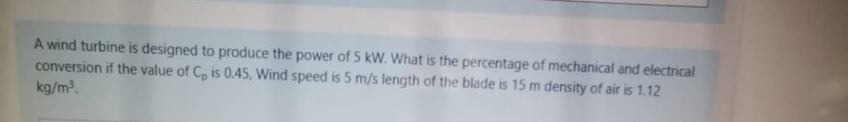 A wind turbine is designed to produce the power of 5 kW. What is the percentage of mechanical and electrical
conversion if the value of C, is 0.45, Wind speed is 5 m/s length of the blade is 15 m density of air is 1.12
kg/m?.
