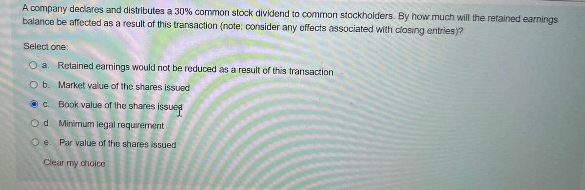 A company declares and distributes a 30% common stock dividend to common stockholders. By how much will the retained earnings
balance be affected as a result of this transaction (note: consider any effects associated with closing entries)?
Select one:
O a. Retained earnings would not be reduced as a result of this transaction
O b. Market value of the shares issued
Book value of the shares issued
Od. Minimum legal requirement
O e. Par value of the shares issued
Clear my choice