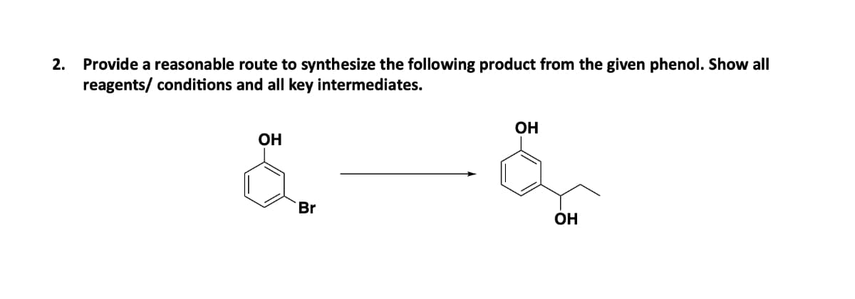 2. Provide a reasonable route to synthesize the following product from the given phenol. Show all
reagents/ conditions and all key intermediates.
OH
Br
OH
OH
