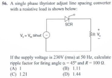 56. A single phase thyristor adjust line spacing converter
with a resistive load is shown below:
V₂ = V sinest
SCR
ER
R V₂
(B) 1.11
(D) 1.44
If the supply voltage is 230V (rms) at 50 Hz, calculate
ripple factor for firing angle a-45" and R - 100 9.
(A) I
(C) 1.21