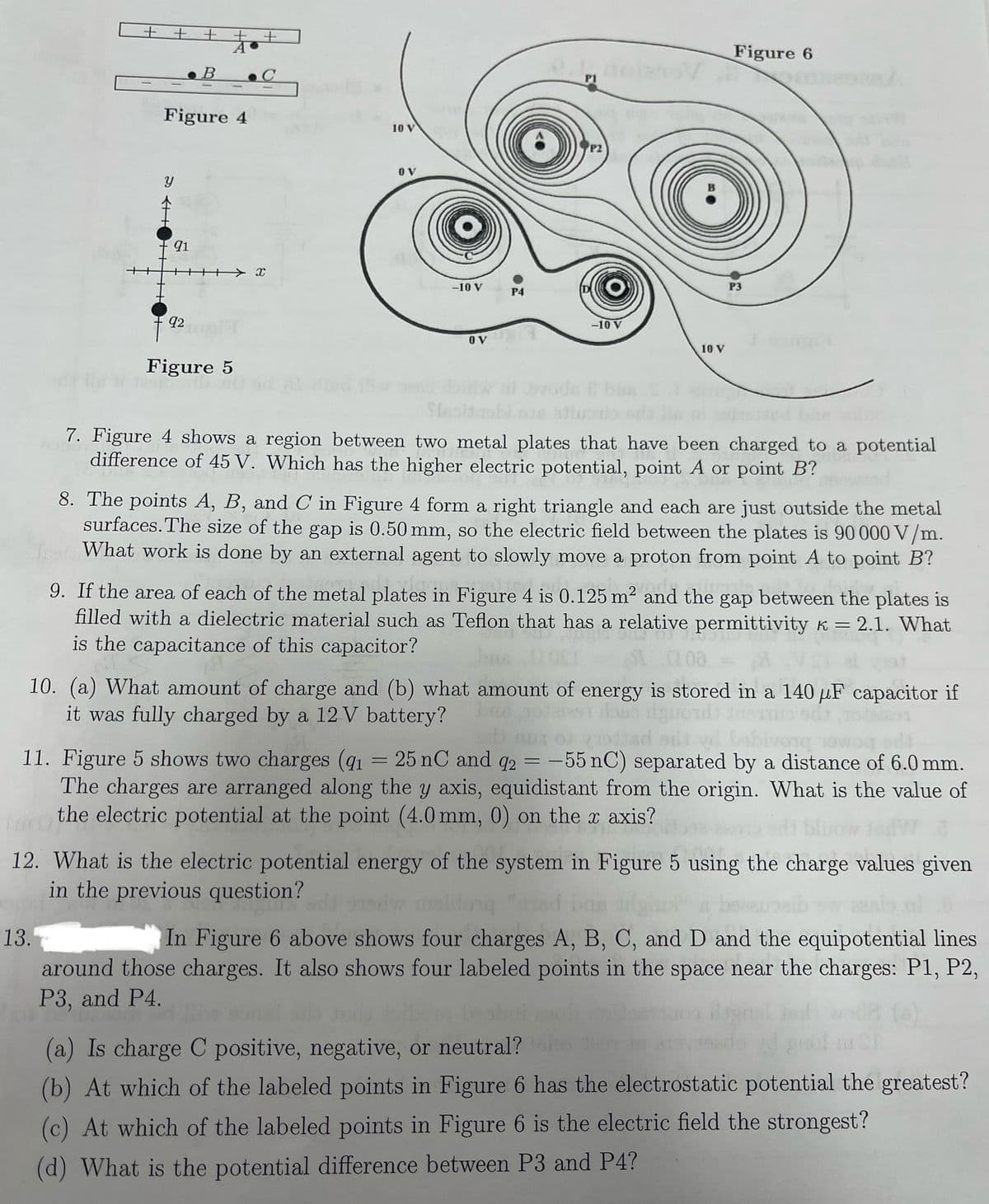 ++ +
B
++
A
Figure 4
C
10 V
P2
OV
91
X
-10 V
P4
92
Figure 5
OV
-10 V
10 V
Figure 6
P3
7. Figure 4 shows a region between two metal plates that have been charged to a potential
difference of 45 V. Which has the higher electric potential, point A or point B?
8. The points A, B, and C in Figure 4 form a right triangle and each are just outside the metal
surfaces. The size of the gap is 0.50 mm, so the electric field between the plates is 90 000 V/m.
What work is done by an external agent to slowly move a proton from point A to point B?
9. If the area of each of the metal plates in Figure 4 is 0.125 m² and the gap b
gap between the plates is
filled with a dielectric material such as Teflon that has a relative permittivity k = 2.1. What
is the capacitance of this capacitor?
200
10. (a) What amount of charge and (b) what amount of energy is stored in a 140 uF capacitor if
it was fully charged by a 12V battery?
11. Figure 5 shows two charges (91 = 25 nC and 92 = -55 nC) separated by a distance of 6.0 mm.
The charges are arranged along the y axis, equidistant from the origin. What is the value of
the electric potential at the point (4.0 mm, 0) on the x axis?
12. What is the electric potential energy of the system in Figure 5 using the charge values given
in the previous question?
13.
In Figure 6 above shows four charges A, B, C, and D and the equipotential lines
around those charges. It also shows four labeled points in the space near the charges: P1, P2,
P3, and P4.
(a)
(a) Is charge C positive, negative, or neutral?
(b) At which of the labeled points in Figure 6 has the electrostatic potential the greatest?
(c) At which of the labeled points in Figure 6 is the electric field the strongest?
(d) What is the potential difference between P3 and P4?
