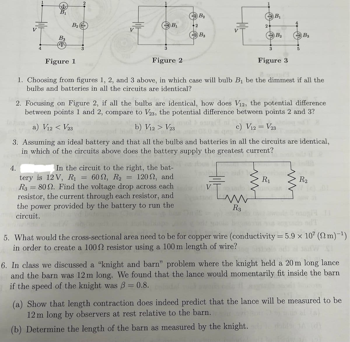 B₁
B3
B2
2
Figure 1
3
3
B2
B₁
2
B3
Figure 2
2
B₁
B2
B3
3
5
Figure 3
1. Choosing from figures 1, 2, and 3 above, in which case will bulb B₁ be the dimmest if all the
bulbs and batteries in all the circuits are identical?
2. Focusing on Figure 2, if all the bulbs are identical, how does V12, the potential difference
between points 1 and 2, compare to V23, the potential difference between points 2 and 3?
a) V12 < V23
b) V12 > V23
c) V12 = V23
3. Assuming an ideal battery and that all the bulbs and batteries in all the circuits are identical,
in which of the circuits above does the battery supply the greatest current?
4.
In the circuit to the right, the bat-
=
tery is 12 V, R₁ 602, R2 = 120, and
R3 = 80. Find the voltage drop across each
resistor, the current through each resistor, and
the power provided by the battery to run the
circuit.
R₁
R₂
w
R3
14 11
5. What would the cross-sectional area need to be for copper wire (conductivity = 5.9 × 107 (m)-1)
in order to create a 100 2 resistor using a 100 m length of wire?
6. In class we discussed a "knight and barn" problem where the knight held a 20 m long lance
and the barn was 12 m long. We found that the lance would momentarily fit inside the barn
if the speed of the knight was ẞ = 0.8.
(a) Show that length contraction does indeed predict that the lance will be measured to be
12 m long by observers at rest relative to the barn.
(b) Determine the length of the barn as measured by the knight.