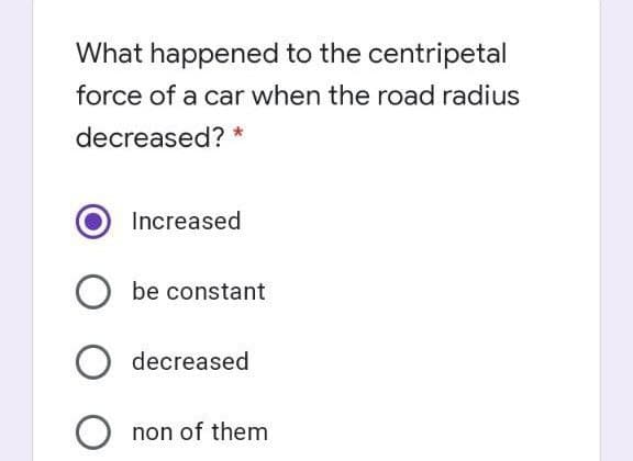 What happened to the centripetal
force of a car when the road radius
decreased? *
Increased
be constant
decreased
non of them
