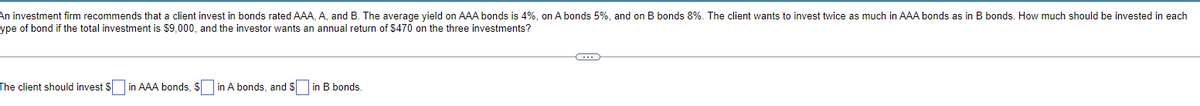An investment firm recommends that a client invest in bonds rated AAA, A, and B. The average yield on AAA bonds is 4%, on A bonds 5%, and on B bonds 8%. The client wants to invest twice as much in AAA bonds as in B bonds. How much should be invested in each
ype of bond if the total investment is $9,000, and the investor wants an annual return of $470 on the three investments?
The client should invest $ in AAA bonds, $in A bonds, and $[ in B bonds.