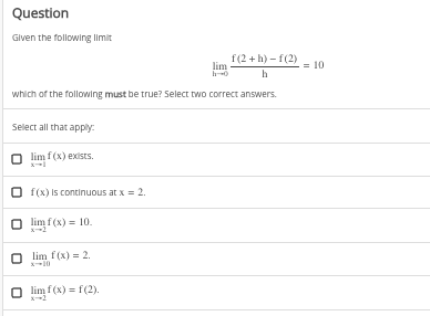 Question
Given the following limit
f(2+h)-f(2)
lim
h-0
h
which of the following must be true? Select two correct answers.
Select all that apply:
lim f(x) exists.
f(x) is continuous at x = 2.
lim f(x) = 10.
lim f(x) = 2.
O limf(x) = f(2).
= 10