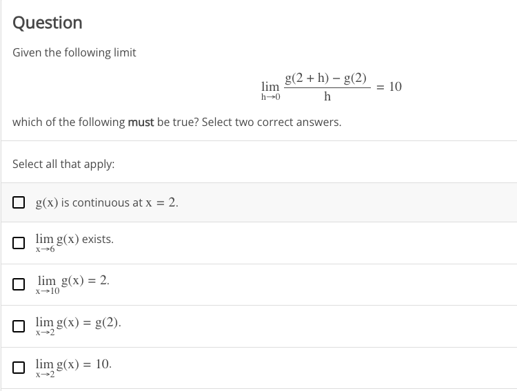 Question
Given the following limit
g(2+ h) - g(2)
lim
h→0
h
which of the following must be true? Select two correct answers.
Select all that apply:
g(x) is continuous at x = 2.
lim g(x) exists.
x-6
lim g(x) = 2.
x-10
lim g(x) = g(2).
X-2
☐lim g(x) = 10.
→2
= 10