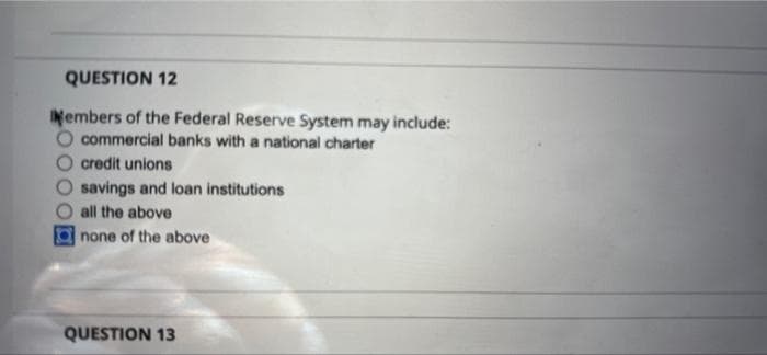 QUESTION 12
Members of the Federal Reserve System may include:
commercial banks with a national charter
credit unions
savings and loan institutions
all the above
none of the above
QUESTION 13