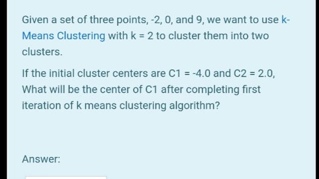 Given a set of three points, -2, 0, and 9, we want to use k-
Means Clustering with k = 2 to cluster them into two
clusters.
If the initial cluster centers are C1 = -4.0 and C2 = 2.0,
What will be the center of C1 after completing first
iteration of k means clustering algorithm?
Answer:
