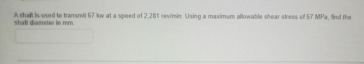 A shaft is used to transmit 67 kw at a speed of 2,281 rev/min. Using a maximum allowable shear stress of 57 MPa, find the
shaft diameter in mm.
