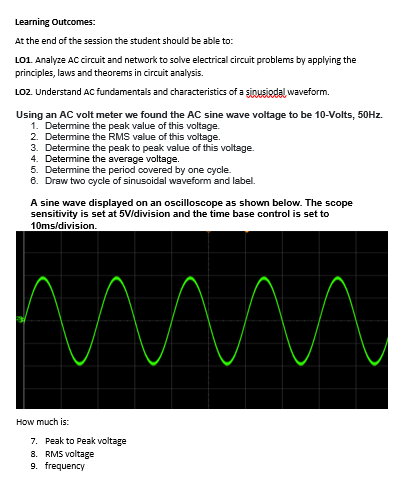Learning Outcomes:
At the end of the session the student should be able to:
LO1. Analyze AC circuit and network to solve electrical circuit problems by applying the
principles, laws and theorems in circuit analysis.
LO2. Understand AC fundamentals and characteristics of a ginusiodal waveform.
Using an AC volt meter we found the AC sine wave voltage to be 10-Volts, 50HZ.
1. Determine the peak value of this voltage.
2. Determine the RMS value of this voltage.
3. Determine the peak to peak value of this voltage.
4. Determine the average voltage.
5. Determine the period covered by one cycle.
8. Draw two cycle of sinusoidal waveform and label.
A sine wave displayed on an oscilloscope as showm below. The scope
sensitivity is set at 5Vidivision and the time base control is set to
10ms/division.
How much is:
7. Peak to Peak voltage
8. RMS voltage
9. frequency
