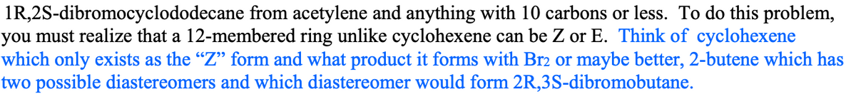 1R,2S-dibromocyclododecane from acetylene and anything with 10 carbons or less. To do this problem,
you must realize that a 12-membered ring unlike cyclohexene can be Z or E. Think of cyclohexene
which only exists as the "Z" form and what product it forms with Br2 or maybe better, 2-butene which has
two possible diastereomers and which diastereomer would form 2R,3S-dibromobutane.
