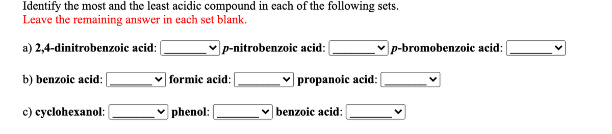 Identify the most and the least acidic compound in each of the following sets.
Leave the remaining answer in each set blank.
a) 2,4-dinitrobenzoic acid:
v p-nitrobenzoic acid:
p-bromobenzoic acid:
b) benzoic acid:
v formic acid:
v propanoic acid:
c) cyclohexanol:
v phenol:
v benzoic acid:
