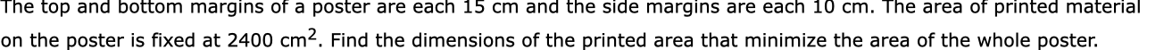 The top and bottom margins of a poster are each 15 cm and the side margins are each 10 cm. The area of printed material
on the poster is fixed at 2400 cm2. Find the dimensions of the printed area that minimize the area of the whole poster.
