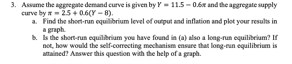 3. Assume the aggregate demand curve is given by Y
11.5 – 0.6n and the aggregate supply
curve by t = 2.5 + 0.6(Y – 8).
a. Find the short-run equilibrium level of output and inflation and plot your results in
a graph.
b. Is the short-run equilibrium you have found in (a) also a long-run equilibrium? If
not, how would the self-correcting mechanism ensure that long-run equilibrium is
attained? Answer this question with the help of a graph.
