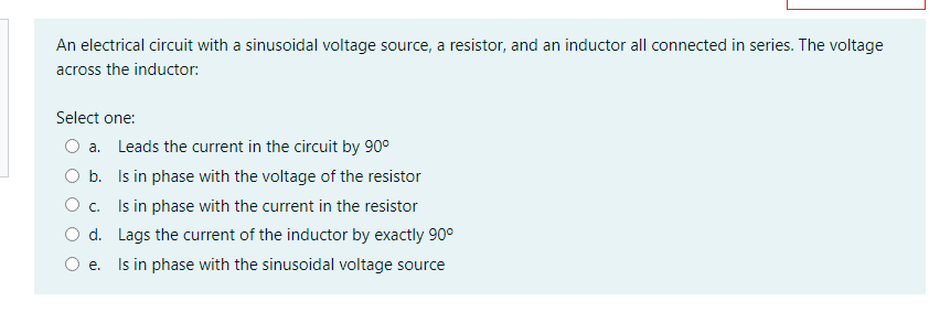 An electrical circuit with a sinusoidal voltage source, a resistor, and an inductor all connected in series. The voltage
across the inductor:
Select one:
a. Leads the current in the circuit by 90°
O b. Is in phase with the voltage of the resistor
O c. Is in phase with the current in the resistor
d. Lags the current of the inductor by exactly 90°
e. Is in phase with the sinusoidal voltage source
