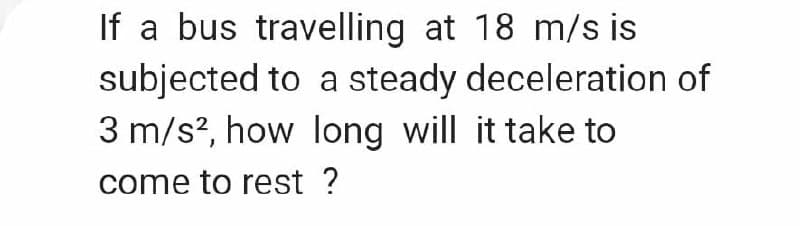 If a bus travelling at 18 m/s is
subjected to a steady deceleration of
3 m/s?, how long will it take to
come to rest ?

