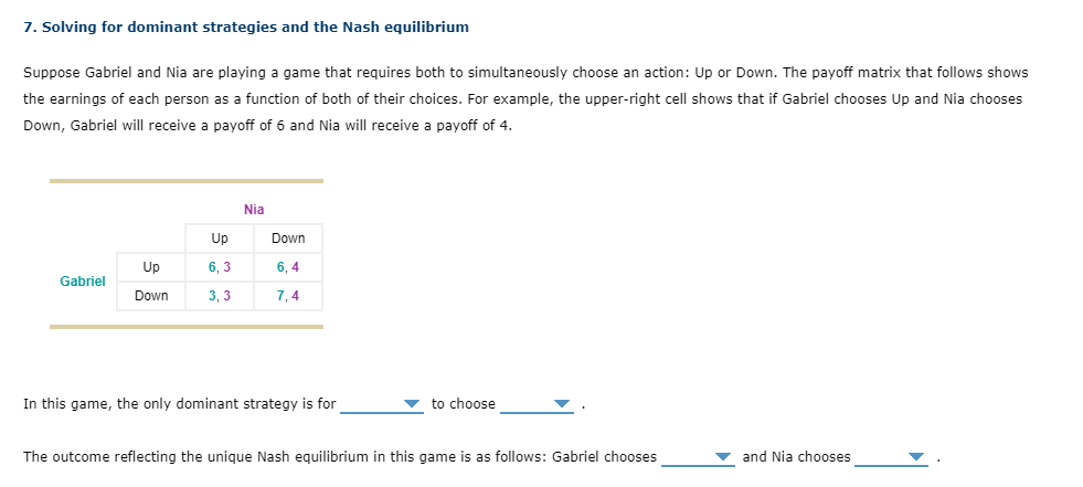 7. Solving for dominant strategies and the Nash equilibrium
Suppose Gabriel and Nia are playing a game that requires both to simultaneously choose an action: Up or Down. The payoff matrix that follows shows
the earnings of each person as a function of both of their choices. For example, the upper-right cell shows that if Gabriel chooses Up and Nia chooses
Down, Gabriel will receive a payoff of 6 and Nia will receive a payoff of 4.
Gabriel
Up
Down
Up
6,3
3,3
Nia
Down
6, 4
7,4
In this game, the only dominant strategy is for
to choose
The outcome reflecting the unique Nash equilibrium in this game is as follows: Gabriel chooses
and Nia chooses