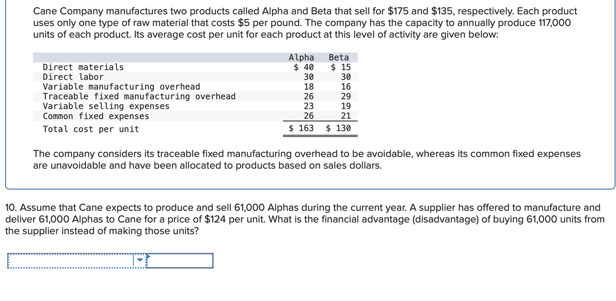 Cane Company manufactures two products called Alpha and Beta that sell for $175 and $135, respectively. Each product
uses only one type of raw material that costs $5 per pound. The company has the capacity to annually produce 117,000
units of each product. Its average cost per unit for each product at this level of activity are given below:
Direct materials
Direct labor
Variable manufacturing overhead
Traceable fixed manufacturing overhead
Variable selling expenses
Common fixed expenses
Total cost per unit
Alpha
$ 40
30
18
26
23
26
$ 163
Beta
$15
30
16
29
19
21
$ 130
The company considers its traceable fixed manufacturing overhead to be avoidable, whereas its common fixed expenses
are unavoidable and have been allocated to products based on sales dollars.
10. Assume that Cane expects to produce and sell 61,000 Alphas during the current year. A supplier has offered to manufacture and
deliver 61,000 Alphas to Cane for a price of $124 per unit. What is the financial advantage (disadvantage) of buying 61,000 units from
the supplier instead of making those units?