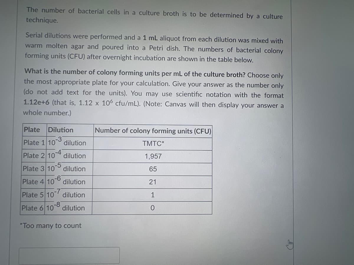 The number of bacterial cells in a culture broth is to be determined by a culture
technique.
Serial dilutions were performed and a 1 mL aliquot from each dilution was mixed with
warm molten agar and poured into a Petri dish. The numbers of bacterial colony
forming units (CFU) after overnight incubation are shown in the table below.
What is the number of colony forming units per mL of the culture broth? Choose only
the most appropriate plate for your calculation. Give your answer as the number only
(do not add text for the units). You may use scientific notation with the format
1.12e+6 (that is, 1.12 x 106 cfu/mL). (Note: Canvas will then display your answer a
whole number.)
Plate Dilution
-3
Plate 1 10 dilution
Plate 2 10-4 dilution
Plate 3 10-5 dilution
Plate 4 10 dilution
Plate 5 10 dilution
-8
Plate 6 100 dilution
*Too many to count
Number of colony forming units (CFU)
TMTC*
1,957
65
21
1
0
m