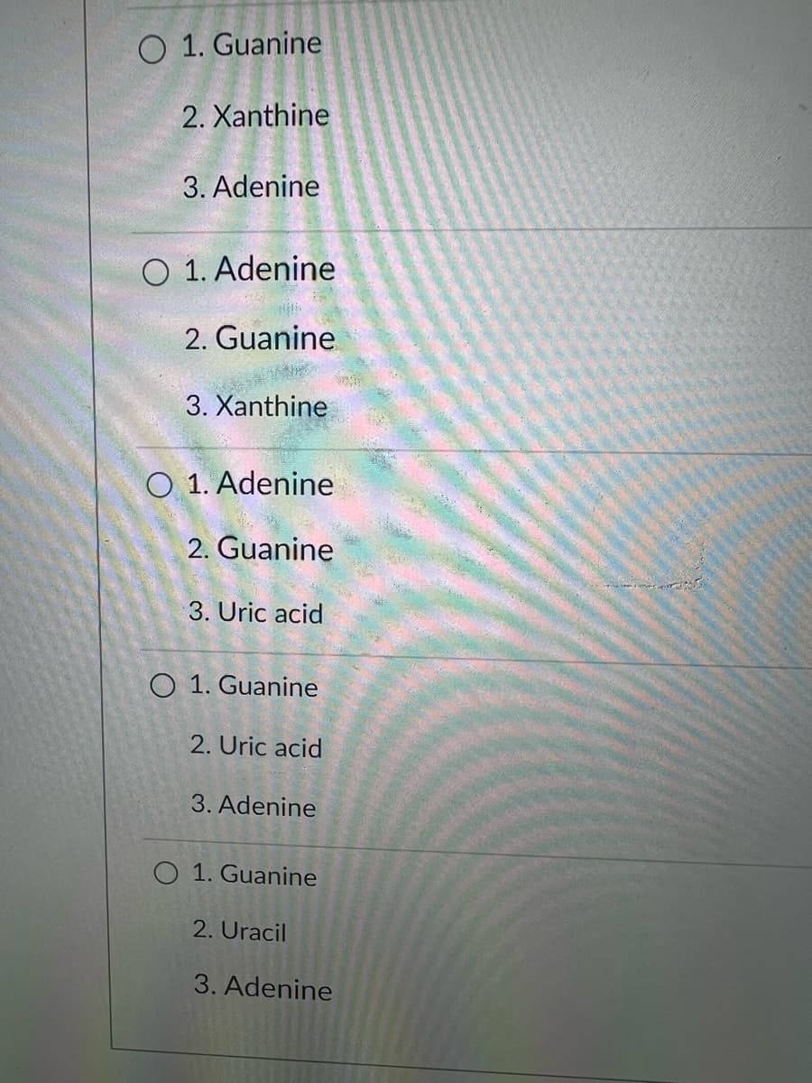 O 1. Guanine
2. Xanthine
3. Adenine
O 1. Adenine
2. Guanine
3. Xanthine
O 1. Adenine
2. Guanine
3. Uric acid
O 1. Guanine
2. Uric acid
3. Adenine
O 1. Guanine
2. Uracil
3. Adenine