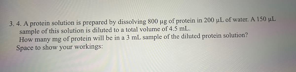 3. 4. A protein solution is prepared by dissolving 800 µg of protein in 200 µL of water. A 150 μL
sample of this solution is diluted to a total volume of 4.5 mL.
How many mg of protein will be in a 3 mL sample of the diluted protein solution?
Space to show your workings: