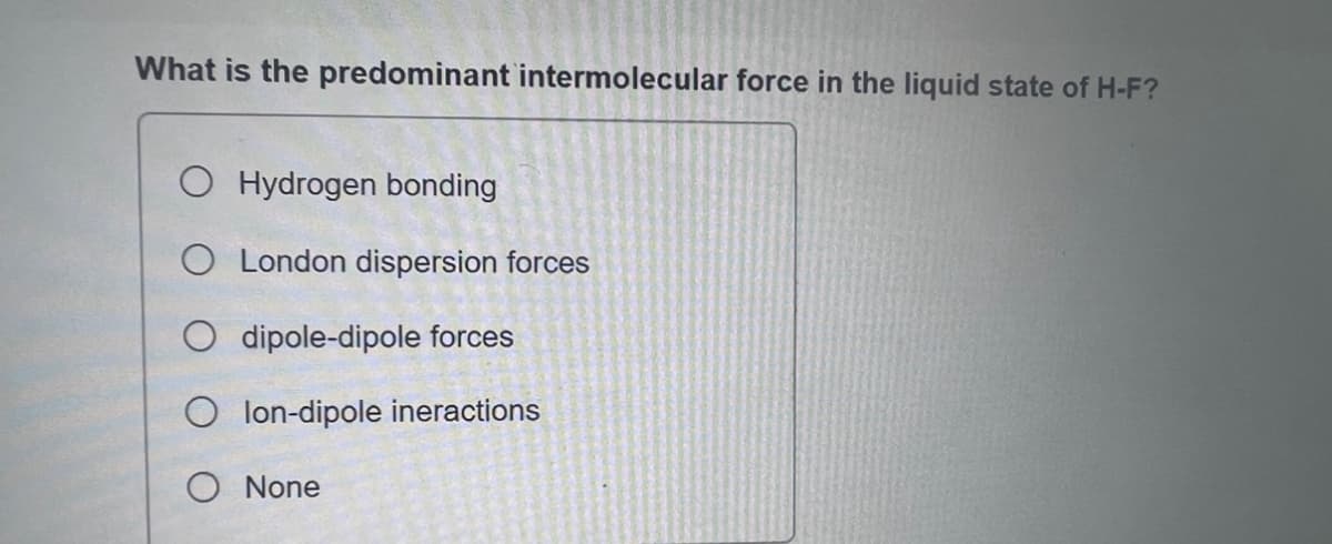 What is the predominant intermolecular force in the liquid state of H-F?
O Hydrogen bonding
O London dispersion forces
dipole-dipole forces
Olon-dipole ineractions
O None