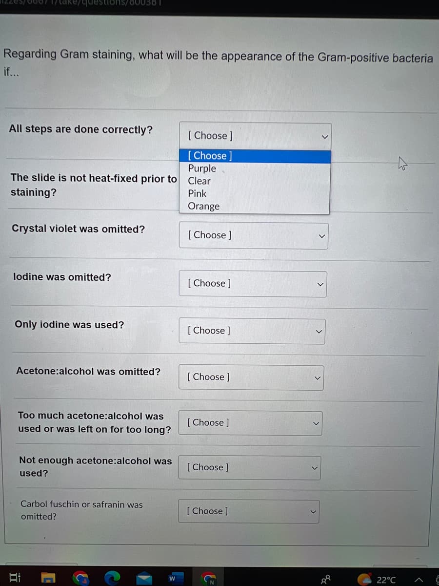 izzes/00071/take/questions/600381
Regarding Gram staining, what will be the appearance of the Gram-positive bacteria
if...
All steps are done correctly?
The slide is not heat-fixed prior to
staining?
Crystal violet was omitted?
lodine was omitted?
Only iodine was used?
Acetone:alcohol was omitted?
Too much acetone:alcohol was
used or was left on for too long?
I
Not enough acetone:alcohol was
used?
Carbol fuschin or safranin was
omitted?
W
[Choose ]
[Choose ]
Purple
Clear
Pink
Orange
[Choose ]
[Choose ]
[Choose ]
[Choose ]
[Choose ]
[Choose ]
[Choose ]
88
22°C