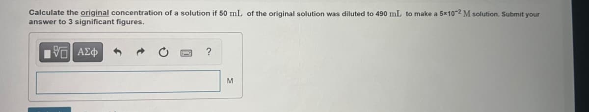 Calculate the original concentration of a solution if 50 mL of the original solution was diluted to 490 mL to make a 5x10-2 M solution. Submit your
answer to 3 significant figures.
VO ΑΣΦ
?
M