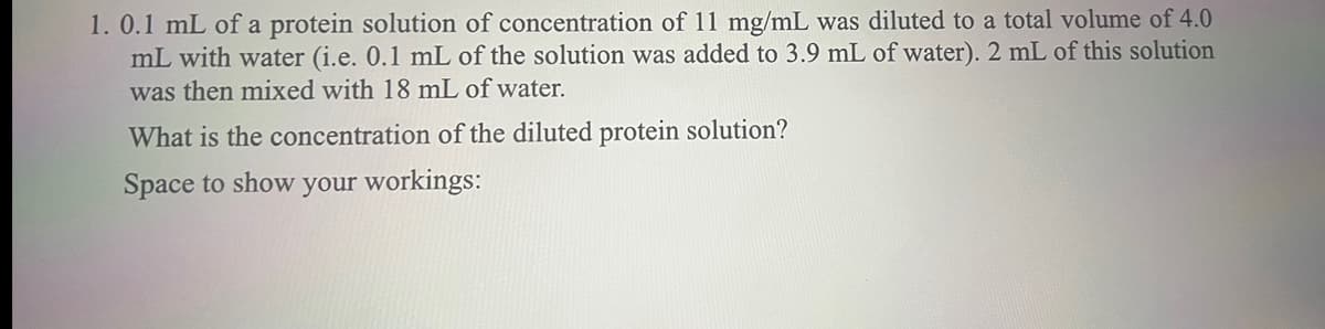 1.0.1 mL of a protein solution of concentration of 11 mg/mL was diluted to a total volume of 4.0
mL with water (i.e. 0.1 mL of the solution was added to 3.9 mL of water). 2 mL of this solution
was then mixed with 18 mL of water.
What is the concentration of the diluted protein solution?
Space to show your workings: