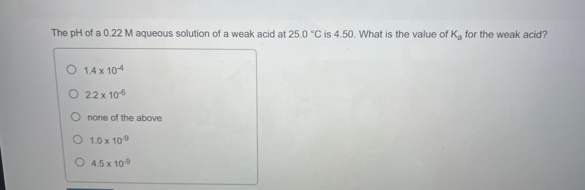 The pH of a 0.22 M aqueous solution of a weak acid at 25.0 °C is 4.50. What is the value of Ka for the weak acid?
O 1.4 x 10-4
O
2.2 x 10-6
none of the above
1.0 x 10-9
O 4.5 x 10-9