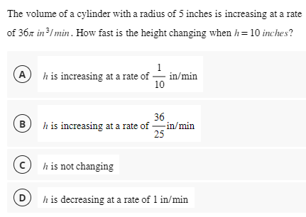 The volume of a cylinder with a radius of 5 inches is increasing at a rate
of 367 in ³/min. How fast is the height changing when h= 10 inches?
A
B
D
h is increasing at a rate of
1
10
h is not changing
in/min
36
h is increasing at a rate of in/min
25
h is decreasing at a rate of 1 in/min