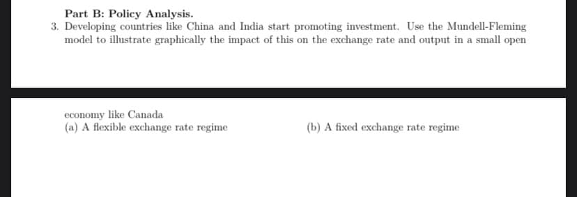 Part B: Policy Analysis.
3. Developing countries like China and India start promoting investment. Use the Mundell-Fleming
model to illustrate graphically the impact of this on the exchange rate and output in a small open
economy like Canada
(a) A flexible exchange rate regime
(b) A fixed exchange rate regime