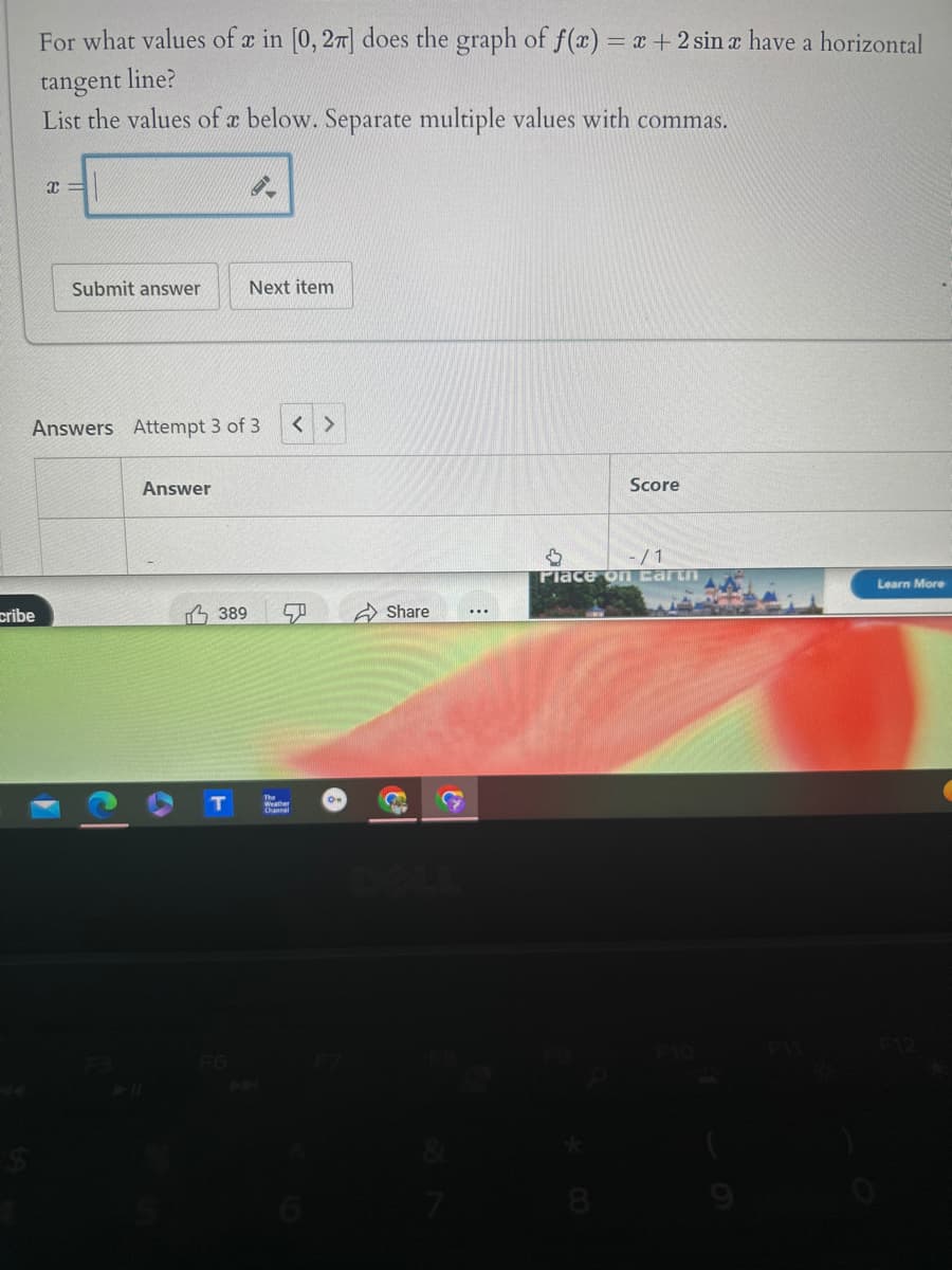 cribe
For what values of x in [0, 27] does the graph of f(x) = x + 2 sin x have a horizontal
tangent line?
List the values of x below. Separate multiple values with commas.
X
Submit answer
Next item
Answers Attempt 3 of 3 < >
Answer
F6
389
Channel
B
Share
DOLL
Score
-/1
Place on Earth
Learn More
F11
F12