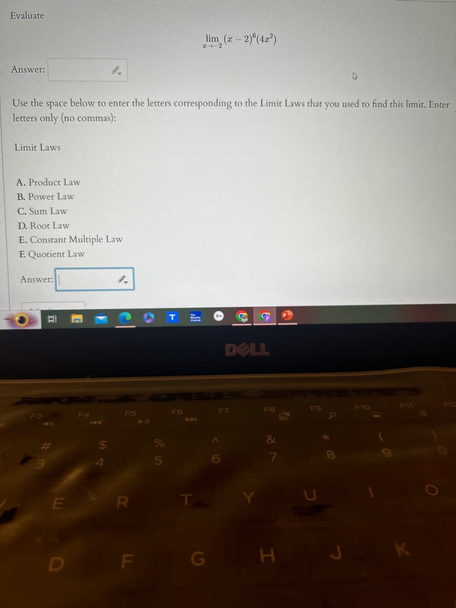 Evaluate
Answer:
2.
lim (-2)(4x2)
2-2
Use the space below to enter the letters corresponding to the Limit Laws that
letters only (no commas):
Limit Laws
A. Product Law
B. Power Law
C. Sum Law
D. Root Law
E. Constant Multiple Law
E Quotient Law
Answer:
F3
COT
DELL
F4
KA
F5
711
-F6
3
$
4
%
5
KA
E
R
T
you
used to
find this limit. Enter
F11
F17
F7
F8
F10
7
8
D
F
G
H
JK
O