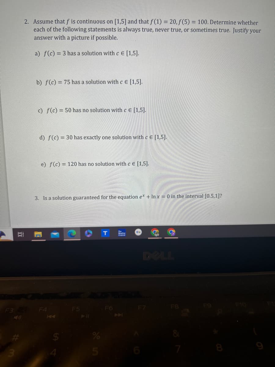 2. Assume that f is continuous on [1,5] and that f(1) = 20, f(5) = 100. Determine whether
each of the following statements is always true, never true, or sometimes true. Justify your
answer with a picture if possible.
a) f(c) = 3 has a solution with c E [1,5].
b) f(c) 75 has a solution with c E [1,5].
c) f(c) = 50 has no solution with c = [1,5].
d) f(c) = 30 has exactly one solution with c E [1,5].
e) f(c) = 120 has no solution with c = [1,5].
3. Is a solution guaranteed for the equation e* + In x = 0 in the interval [0.5,1]?
F3 2
F4
3
144
F5
Weather
Channel
DELL
F6
F7
F8
F10
711
%
5