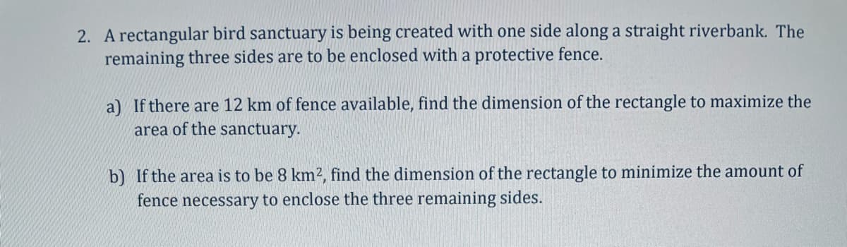 2. A rectangular bird sanctuary is being created with one side along a straight riverbank. The
remaining three sides are to be enclosed with a protective fence.
a) If there are 12 km of fence available, find the dimension of the rectangle to maximize the
area of the sanctuary.
b) If the area is to be 8 km², find the dimension of the rectangle to minimize the amount of
fence necessary to enclose the three remaining sides.