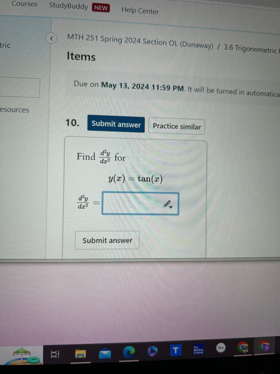 Courses
StudyBuddy NEW
Help Center
tric
MTH 251 Spring 2024 Section OL (Dunaway) / 3.6 Trigonometric
Items
Due on May 13, 2024 11:59 PM. It will be turned in automatica
esources
10.
Submit answer
Practice similar
d²y
dx2
Find for
y(x) = tan(x)
E
d²y
dx2
Submit answer
C
Om
Weather
Channel
T
The