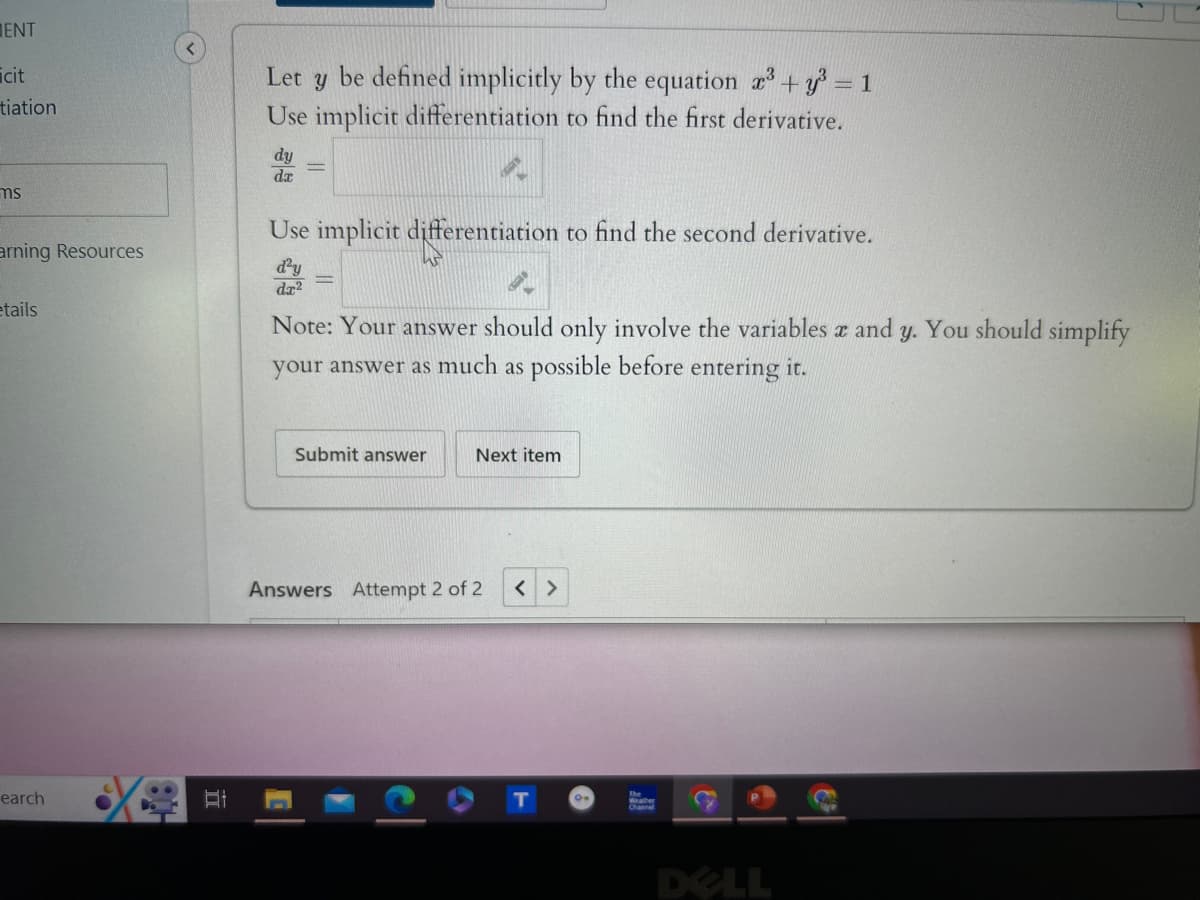 ENT
icit
tiation
ms
arning Resources
etails
Let y be defined implicitly by the equation x3 + y² = 1
Use implicit differentiation to find the first derivative.
dy
da
Use implicit differentiation to find the second derivative.
d²y
da2
Note: Your answer should only involve the variables x and y. You should simplify
your answer as much as possible before entering it.
earch
Et
Submit answer
Next item
Answers Attempt 2 of 2
< >
The
DELL